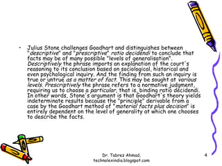 •   Julius Stone challenges Goodhart and distinguishes between
    "descriptive" and "prescriptive" ratio decidendi to conclude that
    facts may be of many possible "levels of generalisation".
    Descriptively the phrase imports an explanation of the court's
    reasoning to its conclusion based on sociological, historical and
    even psychological inquiry. And the finding from such an inquiry is
    true or untrue as a matter of fact. This may be sought at various
    levels. Prescriptively the phrase refers to a normative judgment,
    requiring us to choose a particular, that is, binding ratio decidendi.
    In other words, Stone's argument is that Goodhart's theory yields
    indeterminate results because the "principle" derivable from a
    case by the Goodhart method of "material facts plus decision" is
    entirely dependent on the level of generality at which one chooses
    to describe the facts.




                                  Dr. Tabrez Ahmad,                          4
                              technolexindia.blogspot.com
 