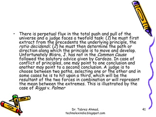 • There is perpetual flux in the total push and pull of the
  universe and a judge faces a twofold task: (1) he must first
  extract from the precedents the underlying principle, the
  ratio decidendi; (2) he must then determine the path or
  direction along which the principle is to move and develop.
  Unfortunately Misra, J. has not in the Common Cause
  followed the salutory advice given by Cardozo. In case of
  conflict of principles, one may point to one conclusion and
  another may point to a second conclusion. A judge is to
  choose between two paths, selecting one or the other and in
  some cases he is to hit upon a third, which will be the
  resultant of the two forces in combination or will represent
  the mean between the extremes. This is illustrated by the
  case of Riggs v. Palmer



                             Dr. Tabrez Ahmad,                   41
                         technolexindia.blogspot.com
 