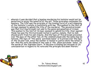 •   wherein it was decided that a legatee murdering his testator would not be
    permitted to enjoy the benefits of the will. Three principles contended for
    mastery. The first was the principle of the binding force of a will disposing
    of the testator's estate in conformity with law. This pushed to the limit of
    its logic seemed to uphold the title of the murderer. The second principle
    was that Civil Courts might not add to the pains and penalties of crimes.
    This pushed to the limit of its logic seemed to uphold his title. Over against
    these two was the third principle rooted in justice, namely, that no man
    should profit from his own iniquity. And the logic of this principle prevailed
    over the logic of the other two. In the Common Cause also the same may be
    noticed. The logic of "the years' purchase basis" is to prevail over the logic
    of the 15-year rule, since the former is rooted in justice while the latter is
    not. And the ratio decidendi of the case is "the 'years purchase' basis". In
    the words of the Supreme Court: "A decision is binding not because of its
    conclusion but in regard to its ratio and the principle laid down therein."




                                     Dr. Tabrez Ahmad,                               42
                                 technolexindia.blogspot.com
 