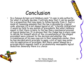 Conclusion
•   In a famous dictum Lord Halsbury said: "A case is only authority
    for what it actually decides. I entirely deny that it can be quoted
    for a proposition that may seem to follow logically from it. Such a
    mode of reasoning assumes that the law is necessarily a logical
    code, whereas (it) is not always logical at all." Literally interpreted
    it would be fatal to any system of precedents. But what Halsbury
    meant is that there is more to the law than a mechanical process
    of logical deduction. It is obvious that the Judge has in every case
    to decide for himself which of the circumstances of the alleged
    precedent were relevant to the decision and whether the
    circumstances of his own case are in their essentials similar. Once
    he has decided which principle to apply, a bit of logic may enter
    into his application of principles. But there cannot always be a
    principle which imposes itself or an absolutely inescapable logical
    deduction. Generally there is a choice




                                   Dr. Tabrez Ahmad,                          43
                               technolexindia.blogspot.com
 
