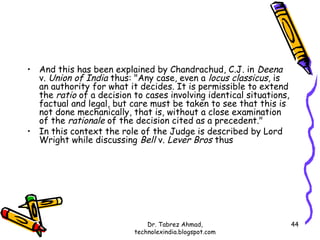 • And this has been explained by Chandrachud, C.J. in Deena
  v. Union of India thus: "Any case, even a locus classicus, is
  an authority for what it decides. It is permissible to extend
  the ratio of a decision to cases involving identical situations,
  factual and legal, but care must be taken to see that this is
  not done mechanically, that is, without a close examination
  of the rationale of the decision cited as a precedent."
• In this context the role of the Judge is described by Lord
  Wright while discussing Bell v. Lever Bros thus




                              Dr. Tabrez Ahmad,                      44
                          technolexindia.blogspot.com
 