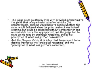 • The judge could go step by step with previous authorities to
  the point that an agreement based on mistake (is)
  unenforceable. Then he would have to decide whether the
  same result followed when the prior contract was indeed
  existing, but could be cancelled without compensation and
  was voidable. Here the ways parted, and the judge had to
  make up his mind by analogical reasoning, and by his
  perception of what was just or convenient."
• And the Common Cause, it is submitted, leaves much to be
  desired insofar as the "analogical reasoning" and the
  "perception of what was just" are concerned.




                             Dr. Tabrez Ahmad,                   45
                         technolexindia.blogspot.com
 