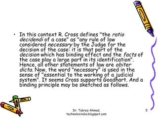 • In this context R. Cross defines "the ratio
  decidendi of a case" as "any rule of law
  considered necessary by the Judge for the
  decision of the case: it is that part of the
  decision which has binding effect and the facts of
  the case play a large part in its identification".
  Hence, all other statements of law are obiter
  dicta. Now, the word "necessary" is used in the
  sense of "essential to the working of a judicial
  system". It seems Cross supports Goodhart. And a
  binding principle may be sketched as follows.



                         Dr. Tabrez Ahmad,             5
                     technolexindia.blogspot.com
 