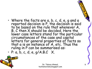 • Where the facts are a, b, c, d, e, g and a
  reported decision is P, the decision is said
  to be based on the rule that whenever A,
  B, C then X should be decided. Here the
  lower case letters stand for the particular
  circumstances of the case and capital
  letters for general properties of facts so
  that a is an instance of A, etc. Thus the
  ruling in P can be summarised as:
• P: a, b, c, d, e, g/A.B.C X.


                       Dr. Tabrez Ahmad,         6
                   technolexindia.blogspot.com
 