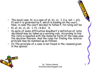 • The novel case, N, is a case of a1, b1, c1, 1, (i.e. not — e1),
  f1 and it is governed by P, which is binding on the court.
  Now, in case the court decides to follow P, its ruling will be:
• N: a1, b1, c1, d1, 1, f1, /A.B.C X.
• In spite of some difficulties Goodhart's definition of ratio
  decidendi may be taken as a working rule. According to him
  the ratio is equated with the material facts of the case plus
  the decision thereon. And the rules for finding the ratio or
  principle may be summed up as follows:
• (1) The principle of a case is not found in the reasons given
  in the opinion.




                              Dr. Tabrez Ahmad,                     7
                          technolexindia.blogspot.com
 