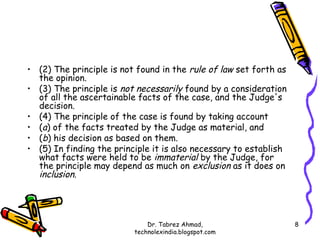 • (2) The principle is not found in the rule of law set forth as
  the opinion.
• (3) The principle is not necessarily found by a consideration
  of all the ascertainable facts of the case, and the Judge's
  decision.
• (4) The principle of the case is found by taking account
• (a) of the facts treated by the Judge as material, and
• (b) his decision as based on them.
• (5) In finding the principle it is also necessary to establish
  what facts were held to be immaterial by the Judge, for
  the principle may depend as much on exclusion as it does on
  inclusion.




                              Dr. Tabrez Ahmad,                    8
                          technolexindia.blogspot.com
 