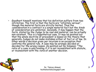 •   Goodhart himself mentions that his definition suffers from two
    infirmities. The first is that the facts are "infinitely various",
    though the material facts are strictly limited. Thus the
    consideration in a contract is a single material fact but the kinds
    of consideration are unlimited. Secondly, it may happen that the
    facts, stated by the Judge to be real and material, can be actually
    non-existent. This is a hypothetical case. It may be pointed out
    that the whole doctrine of precedent is based on the theory that
    generally Judges do not make mistakes either of fact or of law. In
    other words a decision given per incuriam is an exception that
    confirms the general rule. A case may be wrongly decided or
    decided for the wrong reason. As pointed out by Simpson: "The
    ratio of a case is only binding if it is not inconsistent with statute,
    or inconsistent with the ratio of another decision.




                                   Dr. Tabrez Ahmad,                          9
                               technolexindia.blogspot.com
 