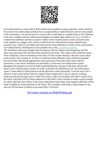 Law enforcement is a career that is both violent and rewarding in many capacities. Justice needs to
be served in law enforcement and they have a responsibility to uphold the law and serve the people
in the community. Law enforcement is crucial in the world today as a global realm as life continues
to be more complex and law enforcement struggles to combat many aspects of crime. In order to
combat these problems and have a positive future in the criminal justice system, everyone must
work together on a bigger scale. Justice is defined in law enforcement in many different and
accurate ways. Justice is inevitable and controversial when defining it in terms of law enforcement.
Law enforcement is challenged in every possible way as the...show more content...
The facilitators offer great insight when interfacing with the students and incorporate real life
ideas and experiences into the discussion questions and essays. The origin of this definition stems
from conducting various researches on the topics for the courses starting in the first course taken
to the course I am currently in. At first, it would have been difficult to put a definition together
but with all the educational opportunities and experiences from other class mates and the
instructors, it was clearly defined to me personally. I used many law enforcement experts
throughout the program to assist in better understanding the concepts of the past, present and
future of the criminal justice system. In order to promote this definition in my law enforcement
career, I must adhere to being moral in all the decisions I make personally. It can be easy to be a
follower in this career choice and lose sight of what is important to me as a person. Looking
inside myself and staying to true to what I have been, what I am currently and what I want to be in
the future will bode well for future endeavors in this field. I must continue to make a good example
for others and hope they follow in the correct path ahead rather than in the negative path that will be
made available at certain junctions in the future. This example could make a major impact in not
only my life but those of others in the same field. I will need
Get more content on HelpWriting.net
 