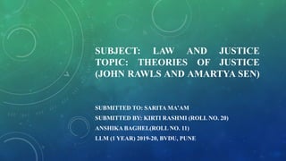 SUBJECT: LAW AND JUSTICE
TOPIC: THEORIES OF JUSTICE
(JOHN RAWLS AND AMARTYA SEN)
SUBMITTED TO: SARITA MA’AM
SUBMITTED BY: KIRTI RASHMI (ROLL NO. 20)
ANSHIKA BAGHEL(ROLL NO. 11)
LLM (1 YEAR) 2019-20, BVDU, PUNE
 