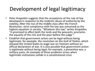 Development of legal legitimacy
• Peter Kropotkin suggests that the acceptance of the rule of law
developed in response to the endemic abuse of authority by the
nobility; After the rise of the middle class after the French
Revolution, strict compliance with the law was conceived as the
highest equalizer in society. “Whatever this law,” writes Kropotkin,
“it promised to affect both the lords and the peasants; proclaims
the equality of the rich and the poor before the judge ”.
• Establish that government action can be legal without being
legitimate; for example, the resolution on the Gulf of Tonkin, which
allowed the United States to wage war on Vietnam without an
official declaration of war. It is also possible that government action
is legitimate without being legal; for example, a preventive war, a
military junta. An example of these problems arises when
legitimate institutions collide in a constitutional crisis.
 