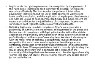 • Legitimacy is the right to govern and the recognition by the governed of
this right. Social institutions need legitimacy to develop, function and
reproduce effectively. This is as true for the police as it is for other
government institutions. But the use of state-sponsored violence and
force, conflict resolution, and the application of legally prescribed conduct
and rules are unique to policing. Police legitimacy and public consent are
necessary conditions for the justified use of state power: those under
surveillance must regard the police as correct and adequate.
• By linking legitimacy to public compliance, Tyler's work generates a
psychology of authorization and consent. The legitimacy of the police and
the law leads to compliance with legal guidelines for action that dictate
appropriate and personally binding behavior. These guidelines may not be
perfectly aligned with everyone's moral system. We do not always agree
with the moral force of each law. But legitimacy involves the public
recognition that social order needs a system of laws that generate
conformity and respect beyond individual preferences (or disagreements)
with specific laws. When people believe that it is morally right to obey the
law, as long as they know that a particular act is illegal, then the
immorality of the illegal behavior becomes a fact. Another type of morality
"comes into play". Of course, there are other reasons why people comply
(or not) with the law.
 