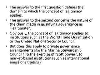 • The answer to the first question defines the
domain to which the concept of legitimacy
applies.
• The answer to the second concerns the nature of
the claim made in qualifying governance as
“legitimate”.
• Obviously, the concept of legitimacy applies to
institutions such as the World Trade Organization
or the United Nations Security Council.
• But does this apply to private governance
arrangements like the Marine Stewardship
Council? To the exercise of “soft power”, to
market-based institutions such as international
emissions trading?
 