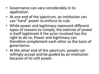 • Governance can vary considerably in its
application.
• At one end of the spectrum, an institution can
use “hard” power to enforce its rule.
• While power and legitimacy represent different
types of reasons to comply, the exercise of power
is itself legitimate if the actor involved has the
right to do so. Power and legitimacy can
therefore complement each other as the basis of
governance.
• At the other end of the spectrum, people can
willingly accept and be guided by an institution
because of its soft power.
 