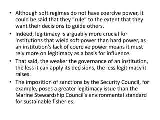 • Although soft regimes do not have coercive power, it
could be said that they “rule” to the extent that they
want their decisions to guide others.
• Indeed, legitimacy is arguably more crucial for
institutions that wield soft power than hard power, as
an institution's lack of coercive power means it must
rely more on legitimacy as a basis for influence.
• That said, the weaker the governance of an institution,
the less it can apply its decisions, the less legitimacy it
raises.
• The imposition of sanctions by the Security Council, for
example, poses a greater legitimacy issue than the
Marine Stewardship Council's environmental standard
for sustainable fisheries.
 