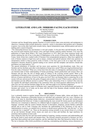 ISSN (Print): 2328-3734, ISSN (Online): 2328-3696, ISSN (CD-ROM): 2328-3688
American International Journal of
Research in Humanities, Arts
and Social Sciences
AIJRHASS 15-244; © 2015, AIJRHASS All Rights Reserved Page 348
Available online at http://www.iasir.net
AIJRHASS is a refereed, indexed, peer-reviewed, multidisciplinary and open access journal published by
International Association of Scientific Innovation and Research (IASIR), USA
(An Association Unifying the Sciences, Engineering, and Applied Research)
LITERATURE AND LAW: MIRRORS FACING EACH OTHER
Dr. Harmik Vaishnav
Assistant Professor
Course Co-ordinator English and Foreign Languages
Institute of Law, Nirma University,
Ahmedabad, Gujarat, India.
I. INTRODUCTION
Literature and law though being separate branches of social sciences share some proximity and amalgamate in
objectives. Literature tends towards abstraction, creativity, variety in description and narration and is abundant
in genres. Law on the other hand tends towards clarity, logical interpretation scope, definite pattern and style of
drafting and is varied in branches.
“The relationship between law and literature is rich and complex. In the past three and half decades, the topic
has received much attention from literary critics and legal scholars studying modern literature. Ever since the
publication of James Boyd White’s The Legal Imagination in 1973, there have been numerous books and
articles studying the role of law in the plays of Shakespeare or the novels of Dostoevsky, Melville, Kafka and
Camus. Some writers have studied works of literature from jurisprudential perspective; others have applied the
tools of literary analysis to legal texts such as statues, contracts and judicial opinions which raise questions of
interpretation similar to those posed by works of fiction. A few have gone so far as to argue that works of
imaginative literature should be required reading in law schools and that metaphor and narrative should take
precedence over legal analysis.” [1]
The general delineation of literature and law poses more questions for inter-disciplinary study. How can
literature and law facilitate each other in development or being more varied? What can a legal professional learn
from the study of literature? What can a writer learn from the study of contemporary and historical laws? How
can literature help in better understanding of human psychology, human predicament and society? How can
literature and law play the role of change agent of catalyst in the evolving societal norms? What is the
contribution of literature in the evolvement of law? How can literature facilitate the smooth functioning of law,
delivery of justice and delivery of laws to the grass root level? How can literature help in connecting law to the
society with ease and not just the nitty-gritty of jargons and corridors of courts? What is justice, and how do law
and literature provide different answers to justice? What is the relationship of law to violence? How does the
law regulate the individual's relationship to the community? How are moral questions addressed by the law? In
what ways can it be said that literature judges the law, and what might we do with these judgments?
The above research questions inspire to deliberate more, especially between the law professionals and teacher of
literature and writers. Lot of study can be done with the help of the literature already available about law,
justice, public administration etc.
II. DISCUSSSION
Law is primarily meant to regulate human behaviour and respect of human rights, claims and dignity of the
fellow beings, harmonious relationship between an individual and community and vice versa. Literature too
deals in the same by describing human behaviour, circumstantial behaviour, the moral and societal psyche
prevailing behind that behaviour. It helps in understanding the maze around the human psyche and subsequent
behaviour, be it situational or otherwise. In a different light of comparison; a case matter is a story told in legal
language. Literature adds the creative humane flavours of description, imaginary, psyche behind a particular
episode and so and so forth. Literature also facilitates the understanding of the machinery of law and its
implementation in society, in a nutshell tries to answer or should answer questions like ‘why this law?’ or ‘how
a particular law is required?’ etc. These are the questions arising normally in any normal citizen of a civilized
set up and literature through various means can reach out to them and facilitate the legal machinery for
awareness and acceptance at mass scale.
Story telling has been the best and time-tested method of inspiring, creating awareness and understanding and
driving the mind to reach morals and interpret them. The fictional situations presented in literature can tell a
great deal about political and social situations, and the individual that often find themselves before the court.
The law in literature offers fertile possibilities of exploring, contemplating and debating various dimensions of
 