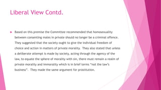 Liberal View Contd.
 Based on this premise the Committee recommended that homosexuality
between consenting males in private should no longer be a criminal offence.
They suggested that the society ought to give the individual freedom of
choice and action in matters of private morality. They also stated that unless
a deliberate attempt is made by society, acting through the agency of the
law, to equate the sphere of morality with sin, there must remain a realm of
private morality and immorality which is in brief terms “not the law’s
business”. They made the same argument for prostitution.
 