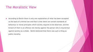 The Moralistic View
 According to Devlin there is only one explanation of what has been accepted
as the basis of criminal law and that is that there are certain standards of
behaviour or moral principles which society requires to be observed, and the
breach of them is an offence not merely against the person who is injured but
against society as a whole. Devlin believed that there was such a thing as
public morality.
 