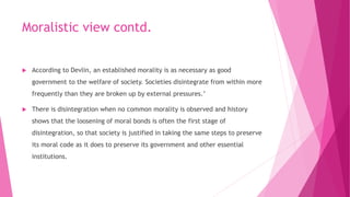 Moralistic view contd.
 According to Devlin, an established morality is as necessary as good
government to the welfare of society. Societies disintegrate from within more
frequently than they are broken up by external pressures.’
 There is disintegration when no common morality is observed and history
shows that the loosening of moral bonds is often the first stage of
disintegration, so that society is justified in taking the same steps to preserve
its moral code as it does to preserve its government and other essential
institutions.
 