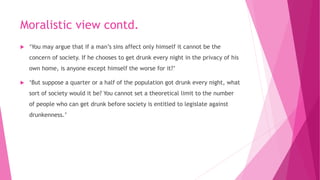 Moralistic view contd.
 ‘You may argue that if a man’s sins affect only himself it cannot be the
concern of society. If he chooses to get drunk every night in the privacy of his
own home, is anyone except himself the worse for it?’
 ‘But suppose a quarter or a half of the population got drunk every night, what
sort of society would it be? You cannot set a theoretical limit to the number
of people who can get drunk before society is entitled to legislate against
drunkenness.’
 