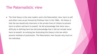 The Paternalistic view
 The final theory is the most modern and is the Paternalistic view, harm to self
and others view as put forward by Professor Hart in the 1960s. His theory is
that the law should only intervene in the private lives of citizens to prevent
harm to others and harm to oneself. He did acknowledge that there was a
difficulty in defining harm but did acknowledge that it did not include moral
harm to oneself. An existing law illustrating this theory is the law which
prevent methods of prostitution. The Paternalistic view focuses very much on
the individual.
 