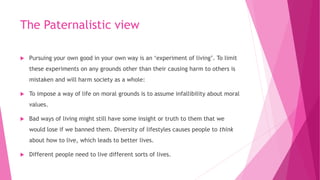 The Paternalistic view
 Pursuing your own good in your own way is an ‘experiment of living’. To limit
these experiments on any grounds other than their causing harm to others is
mistaken and will harm society as a whole:
 To impose a way of life on moral grounds is to assume infallibility about moral
values.
 Bad ways of living might still have some insight or truth to them that we
would lose if we banned them. Diversity of lifestyles causes people to think
about how to live, which leads to better lives.
 Different people need to live different sorts of lives.
 