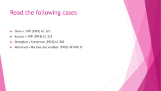 Read the following cases
 Shaw v. DPP (1967) AC 220
 Knuller v DPP (1973) AC 235
 Donoghue v Stevenson [1932] AC 562
 Mohamed v Moraine and Another (1995) 49 WIR 37
 