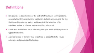 Definitions
 It is possible to describe law as the body of official rules and regulations,
generally found in constitutions, legislation, judicial opinions, and the like,
that is used to govern a society and to control the behaviour of its
members, so Law is a formal mechanism of social control.
 Law is also defined as a set of rules and principles which enforce particular
types of behaviour.
 A society’s code of morality may be defined as a set of beliefs, values,
principles and standards of behaviour.
 