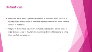 Definitions
 Morality is a rule which lays down a standard of behaviour which the bulk of
society accept and to which its members ought to conform and which justifies
censure in its breach.
 Religion is defined as a system of beliefs and practices that people follow in
order to make sense of life, to bring meaning to their existence and to bring
them comfort and guidance.
 