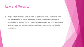 Law and Morality
 People resort to various kinds of rules to guide their lives. Thus moral rules
and ethics remind us that it is immoral to covet, to tell lies or engage in
drunkenness in private. Society may disapprove of such practices but the law
is not so concerned with such matters and leaves them to the individual’s
conscience.
 