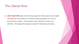 The Liberal View
 John Stuart Mill posits that the only purpose for which power can be rightly
exercised over any member of a civilised community against his will is to
prevent harm to others. His own good, either physical or moral is not
sufficient. Mill argues this approach is good for individuals and society.
 