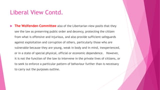Liberal View Contd.
 The Wolfenden Committee also of the Libertarian view posits that they
see the law as preserving public order and decency, protecting the citizen
from what is offensive and injurious, and also provide sufficient safeguards
against exploitation and corruption of others, particularly those who are
vulnerable because they are young, weak in body and in mind, inexperienced,
or in a state of special physical, official or economic dependence. However,
it is not the function of the law to intervene in the private lives of citizens, or
to seek to enforce a particular pattern of behaviour further than is necessary
to carry out the purposes outline.
 