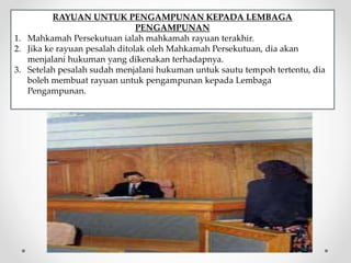 RAYUAN UNTUK PENGAMPUNAN KEPADA LEMBAGA
PENGAMPUNAN
1. Mahkamah Persekutuan ialah mahkamah rayuan terakhir.
2. Jika ke rayuan pesalah ditolak oleh Mahkamah Persekutuan, dia akan
menjalani hukuman yang dikenakan terhadapnya.
3. Setelah pesalah sudah menjalani hukuman untuk sautu tempoh tertentu, dia
boleh membuat rayuan untuk pengampunan kepada Lembaga
Pengampunan.
 