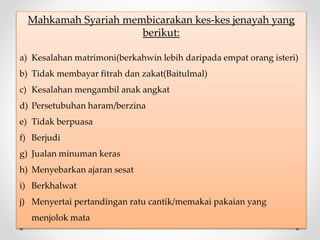 Mahkamah Syariah membicarakan kes-kes jenayah yang
berikut:
a) Kesalahan matrimoni(berkahwin lebih daripada empat orang isteri)
b) Tidak membayar fitrah dan zakat(Baitulmal)
c) Kesalahan mengambil anak angkat
d) Persetubuhan haram/berzina
e) Tidak berpuasa
f) Berjudi
g) Jualan minuman keras
h) Menyebarkan ajaran sesat
i) Berkhalwat
j) Menyertai pertandingan ratu cantik/memakai pakaian yang
menjolok mata
 