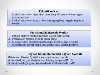 Pelantikan Kadi
1. Kadi dilantik oleh raja,sultan atau Yang di-Pertuan Besar negeri
masing-masing
2. Kadi dilantik oleh Yang di-Pertuan Agong bagi negeri yang tidak
beraja
Prosiding Mahkamah Syariah
1. Bahasa Melayu mesti digunakan dalam perbicaraan
2. Perbicaraan terbuka kepada orang ramai
3. Bilangan saksi bergantung pada jenis kes,misalnya kes zina
memerlukan empat orang saksi;status saksi adalah penting
Rayuan kes di Mahkamah Rayuan Syariah
Mahkamah Rayuan Syariah mendengar rayuan untuk:
a) Kes sivil yang melibatkan nilai kurang daripada RM100
b) Kes jenayah yang melibatkan denda lebih daripada RM25
 