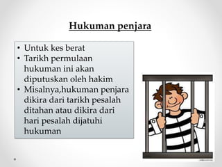 Hukuman penjara
• Untuk kes berat
• Tarikh permulaan
hukuman ini akan
diputuskan oleh hakim
• Misalnya,hukuman penjara
dikira dari tarikh pesalah
ditahan atau dikira dari
hari pesalah dijatuhi
hukuman
 