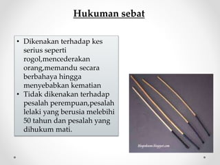 Hukuman sebat
• Dikenakan terhadap kes
serius seperti
rogol,mencederakan
orang,memandu secara
berbahaya hingga
menyebabkan kematian
• Tidak dikenakan terhadap
pesalah perempuan,pesalah
lelaki yang berusia melebihi
50 tahun dan pesalah yang
dihukum mati.
 