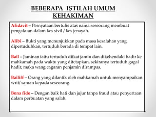 Afidavit – Pernyataan bertulis atas nama seseorang membuat
pengakuan dalam kes sivil / kes jenayah.
Alibi – Bukti yang menunjukkan pada masa kesalahan yang
dipertuduhkan, tertuduh berada di tempat lain.
Bail – Jaminan iaitu tertuduh diikat jamin dan dikehendaki hadir ke
mahkamah pada waktu yang ditetapkan, sekiranya tertuduh gagal
hadir, maka wang cagaran penjamin dirampas.
Bailiff – Orang yang dilantik oleh mahkamah untuk menyampaikan
writ/ saman kepada seseorang.
Bona fide – Dengan baik hati dan jujur tanpa fraud atau penyertaan
dalam perbuatan yang salah.
BEBERAPA ISTILAH UMUM
KEHAKIMAN
 