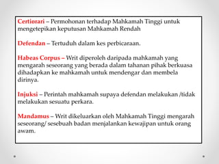 Certiorari – Permohonan terhadap Mahkamah Tinggi untuk
mengetepikan keputusan Mahkamah Rendah
Defendan – Tertuduh dalam kes perbicaraan.
Habeas Corpus – Writ diperoleh daripada mahkamah yang
mengarah seseorang yang berada dalam tahanan pihak berkuasa
dihadapkan ke mahkamah untuk mendengar dan membela
dirinya.
Injuksi – Perintah mahkamah supaya defendan melakukan /tidak
melakukan sesuatu perkara.
Mandamus – Writ dikeluarkan oleh Mahkamah Tinggi mengarah
seseorang/ sesebuah badan menjalankan kewajipan untuk orang
awam.
 