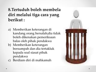8.Tertuduh boleh membela
diri melalui tiga cara yang
berikut :
a) Memberikan keterangan di
kandang orang bersalah;dia tidak
boleh dikenakan pemeriksaan
balas oleh pihak pendakwa
b) Memberikan keterangan
bersumpah dan dia tertakluk
kepada soal siasat pihak
pendakwa
c) Berdiam diri di mahkamah
 