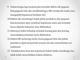 9. Dalam ketiga-tiga keadaan,jika tertuduh dibela olh peguam
bela,peguam bela akn membimbingya dlm menjawab soalan atau
mengambil keputusan berdiam diri.
10.Hakim akn mendengar hujah pihak pendakwa dan peguam
bela,kemudian akan membuat keputusan sama ada tertuduh
harus dijatuhi hukuman atau dibebaskan.
11.Sekiranya bukti terhadap tertuduh kurang jelas dan kurang
menyakinkan,tertuduh mesti dibebaskan.
12.Hakim blh melarang media massa,peguam bela dan pihak
pendakwa drpd menyentuh sesuatu hal atau menyebarkan sst
maklumat
13. Tindakan,kata-kata dan keputusan hakim ketika mendengar kes
tidak boleh menyebabkan hakim didakwa.
 