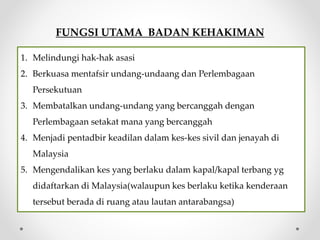 FUNGSI UTAMA BADAN KEHAKIMAN
1. Melindungi hak-hak asasi
2. Berkuasa mentafsir undang-undaang dan Perlembagaan
Persekutuan
3. Membatalkan undang-undang yang bercanggah dengan
Perlembagaan setakat mana yang bercanggah
4. Menjadi pentadbir keadilan dalam kes-kes sivil dan jenayah di
Malaysia
5. Mengendalikan kes yang berlaku dalam kapal/kapal terbang yg
didaftarkan di Malaysia(walaupun kes berlaku ketika kenderaan
tersebut berada di ruang atau lautan antarabangsa)
 