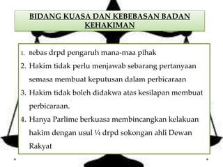 BIDANG KUASA DAN KEBEBASAN BADAN
KEHAKIMAN
1. Bebas drpd pengaruh mana-maa pihak
2. Hakim tidak perlu menjawab sebarang pertanyaan
semasa membuat keputusan dalam perbicaraan
3. Hakim tidak boleh didakwa atas kesilapan membuat
perbicaraan.
4. Hanya Parlime berkuasa membincangkan kelakuan
hakim dengan usul ¼ drpd sokongan ahli Dewan
Rakyat
 