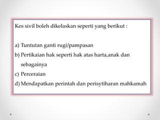 Kes sivil boleh dikelaskan seperti yang berikut :
a) Tuntutan ganti rugi/pampasan
b) Pertikaian hak seperti hak atas harta,anak dan
sebagainya
c) Perceraian
d) Mendapatkan perintah dan perisytiharan mahkamah
 