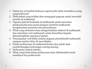 1. Dalam kes sivil,pihak berkuasa seperti polis tidak mendakwa orang
yang berkenaan
2. Pihak-pihak yang terlibat akan mengupah peguam untuk mewakili
mereka di mahkamah
3. Peguam plaintif bertindak di mahkamah untuk menuntut
pampasan,bayaran,saraan,ataupun meminta mahkamah
mengeluarkan perintah serta perisytiharan
4. Pihak yang menuntut akan mengemukakan afidavit di mahkamah
dan memohon writ mahkamah untuk diserahkan kepada
defendan(pihak yang kena tuntut).
5. Penyampaian writ boleh melalui peguam plaintif,bailif mahkamah
ataupun melalui iklan di surat khabar.
6. Dalam perbicaraan di mahkamah,kedua-dua pihak akan
membentangkan keterangan masing-masing.
7. Perbicaraan adalah terbuka.
8. Pihak yang kalah dalam perbicaraan akan dikehendaki untuk
membayar kos perbicaraan.
 