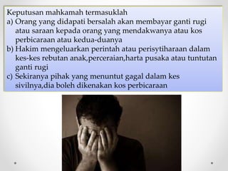 Keputusan mahkamah termasuklah
a) Orang yang didapati bersalah akan membayar ganti rugi
atau saraan kepada orang yang mendakwanya atau kos
perbicaraan atau kedua-duanya
b) Hakim mengeluarkan perintah atau perisytiharaan dalam
kes-kes rebutan anak,perceraian,harta pusaka atau tuntutan
ganti rugi
c) Sekiranya pihak yang menuntut gagal dalam kes
sivilnya,dia boleh dikenakan kos perbicaraan
 