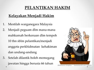 PELANTIKAN HAKIM
Kelayakan Menjadi Hakim
1. Mestilah warganegara Malaysia
2. Menjadi peguam dlm mana-mana
mahkamah berkenaan dlm tempoh
10 thn sblm pelantikan/menjadi
anggota perkhidmatan kehakiman
dan undang-undang
3. Setelah dilantik boleh memegang
jawatan hingga berusia 66 tahun
 