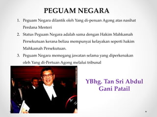 PEGUAM NEGARA
1. Peguam Negara dilantik oleh Yang di-peruan Agong atas nasihat
Perdana Menteri
2. Status Peguam Negara adalah sama dengan Hakim Mahkamah
Persekutuan kerana beliau mempunyai kelayakan seperti hakim
Mahkamah Persekutuan.
3. Peguam Negara memegang jawatan selama yang diperkenakan
oleh Yang di-Pertuan Agong melalui tribunal
YBhg. Tan Sri Abdul
Gani Patail
 