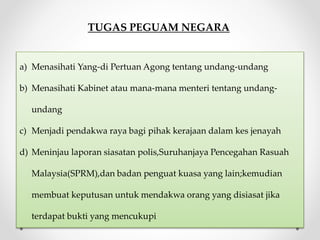 TUGAS PEGUAM NEGARA
a) Menasihati Yang-di Pertuan Agong tentang undang-undang
b) Menasihati Kabinet atau mana-mana menteri tentang undang-
undang
c) Menjadi pendakwa raya bagi pihak kerajaan dalam kes jenayah
d) Meninjau laporan siasatan polis,Suruhanjaya Pencegahan Rasuah
Malaysia(SPRM),dan badan penguat kuasa yang lain;kemudian
membuat keputusan untuk mendakwa orang yang disiasat jika
terdapat bukti yang mencukupi
 