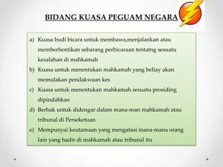 BIDANG KUASA PEGUAM NEGARA
a) Kuasa budi bicara untuk membawa,menjalankan atau
memberhentikan sebarang perbicaraan tentatng sesuatu
kesalahan di mahkamah
b) Kuasa untuk menentukan mahkamah yang beliay akan
memulakan pendakwaan kes
c) Kuasa untuk menentukan mahkamah sesuatu prosiding
dipindahkan
d) Berhak untuk didengar dalam mana-man mahkamah atau
tribunal di Perseketuan
e) Mempunyai keutamaan yang mengatasi mana-mana orang
lain yang hadir di mahkamah atau tribunal itu
 