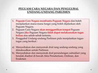 PEGUAM CARA NEGARA DAN PENGGUBAL
UNDANG-UNDANG PARLIMEN
1. Peguam Cara Negara membantu Peguam Negara dan boleh
menjalankan mana-mana fungsi yang boleh dijalankan oleh
Peguam Negara.
2. Peguam Cara Negara akan menggantikan tempat Peguam
Negara jika Peguam Negara tidak dapat melaksanakan tugas
beliau atas sebab-sebab tertentu.
3. Penggubal Undang-undang Parlimen pula menjalankan tugas-
tugas yang berikut :
a) Menyediakan dan menyemak draf rang undang-undang yang
dimaksudkan untuk Parlimen
b) Menyediakan dan menyemak draf perundangan subsidiari yang
hendak disebut di bawah Akta Perseketuan, Ordinan, dan
Enakmen
 